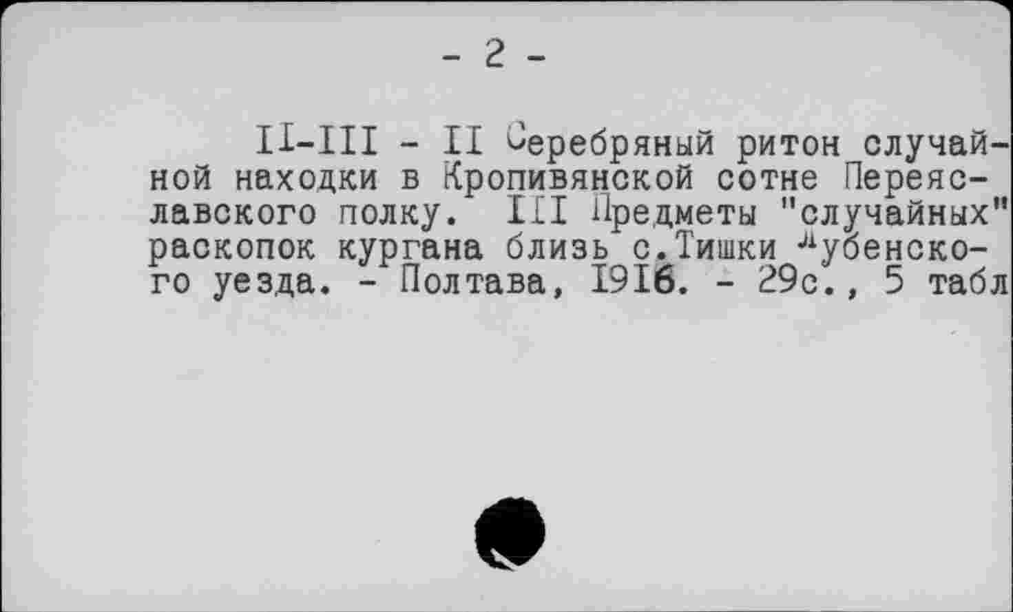 ﻿- 2 -
II—III - II Серебряный ритон случайной находки в Кропивянской сотне Переяславского полку. III Предметы "случайных" раскопок кургана близь с.Тишки Дубенского уезда. - Полтава, 1916. - 29с., 5 табл